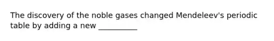 The discovery of the noble gases changed Mendeleev's periodic table by adding a new __________