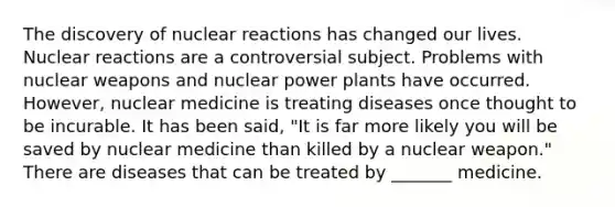 The discovery of nuclear reactions has changed our lives. Nuclear reactions are a controversial subject. Problems with nuclear weapons and nuclear power plants have occurred. However, nuclear medicine is treating diseases once thought to be incurable. It has been said, "It is far more likely you will be saved by nuclear medicine than killed by a nuclear weapon." There are diseases that can be treated by _______ medicine.