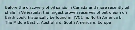 Before the discovery of oil sands in Canada and more recently oil shale in Venezuela, the largest proven reserves of petroleum on Earth could historically be found in: [VC1] a. North America b. The Middle East c. Australia d. South America e. Europe