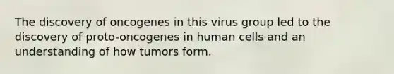 The discovery of oncogenes in this virus group led to the discovery of proto-oncogenes in human cells and an understanding of how tumors form.