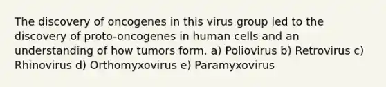 The discovery of oncogenes in this virus group led to the discovery of proto-oncogenes in human cells and an understanding of how tumors form. a) Poliovirus b) Retrovirus c) Rhinovirus d) Orthomyxovirus e) Paramyxovirus