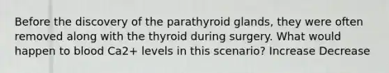 Before the discovery of the parathyroid glands, they were often removed along with the thyroid during surgery. What would happen to blood Ca2+ levels in this scenario? Increase Decrease