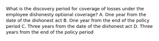 What is the discovery period for coverage of losses under the employee dishonesty optional coverage? A. One year from the date of the dishonest act B. One year from the end of the policy period C. Three years from the date of the dishonest act D. Three years from the end of the policy period