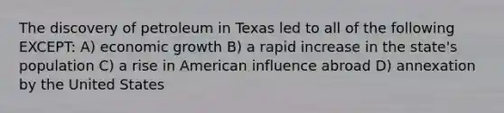 The discovery of petroleum in Texas led to all of the following EXCEPT: A) economic growth B) a rapid increase in the state's population C) a rise in American influence abroad D) annexation by the United States