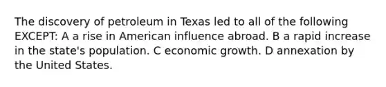 The discovery of petroleum in Texas led to all of the following EXCEPT: A a rise in American influence abroad. B a rapid increase in the state's population. C <a href='https://www.questionai.com/knowledge/koAwaBHejo-economic-growth' class='anchor-knowledge'>economic growth</a>. D annexation by the United States.