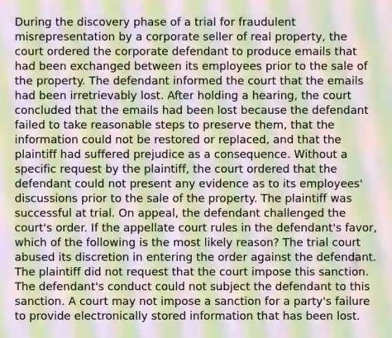 During the discovery phase of a trial for fraudulent misrepresentation by a corporate seller of real property, the court ordered the corporate defendant to produce emails that had been exchanged between its employees prior to the sale of the property. The defendant informed the court that the emails had been irretrievably lost. After holding a hearing, the court concluded that the emails had been lost because the defendant failed to take reasonable steps to preserve them, that the information could not be restored or replaced, and that the plaintiff had suffered prejudice as a consequence. Without a specific request by the plaintiff, the court ordered that the defendant could not present any evidence as to its employees' discussions prior to the sale of the property. The plaintiff was successful at trial. On appeal, the defendant challenged the court's order. If the appellate court rules in the defendant's favor, which of the following is the most likely reason? The trial court abused its discretion in entering the order against the defendant. The plaintiff did not request that the court impose this sanction. The defendant's conduct could not subject the defendant to this sanction. A court may not impose a sanction for a party's failure to provide electronically stored information that has been lost.