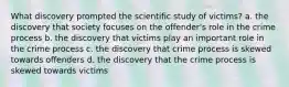 What discovery prompted the scientific study of victims? a. the discovery that society focuses on the offender's role in the crime process b. the discovery that victims play an important role in the crime process c. the discovery that crime process is skewed towards offenders d. the discovery that the crime process is skewed towards victims