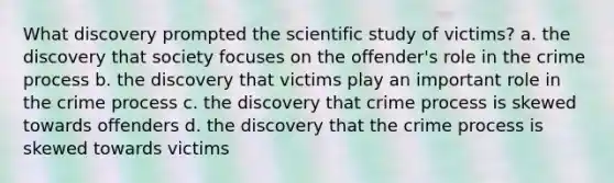 What discovery prompted the scientific study of victims? a. the discovery that society focuses on the offender's role in the crime process b. the discovery that victims play an important role in the crime process c. the discovery that crime process is skewed towards offenders d. the discovery that the crime process is skewed towards victims