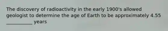 The discovery of radioactivity in the early 1900's allowed geologist to determine the age of Earth to be approximately 4.55 ___________ years