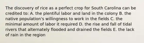 The discovery of rice as a perfect crop for South Carolina can be credited to: A. the plentiful labor and land in the colony B. the native population's willingness to work in the fields C. the minimal amount of labor it required D. the rise and fall of tidal rivers that alternately flooded and drained the fields E. the lack of rain in the region