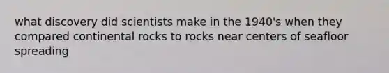 what discovery did scientists make in the 1940's when they compared continental rocks to rocks near centers of seafloor spreading