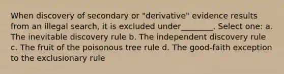 When discovery of secondary or "derivative" evidence results from an illegal search, it is excluded under________. Select one: a. The inevitable discovery rule b. The independent discovery rule c. The fruit of the poisonous tree rule d. The good-faith exception to the exclusionary rule