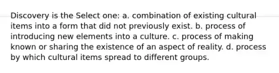 Discovery is the Select one: a. combination of existing cultural items into a form that did not previously exist. b. process of introducing new elements into a culture. c. process of making known or sharing the existence of an aspect of reality. d. process by which cultural items spread to different groups.