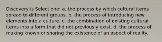 Discovery is Select one: a. the process by which cultural items spread to different groups. b. the process of introducing new elements into a culture. c. the combination of existing cultural items into a form that did not previously exist. d. the process of making known or sharing the existence of an aspect of reality.