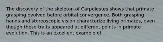 The discovery of the skeleton of Carpolestes shows that primate grasping evolved before orbital convergence. Both grasping hands and stereoscopic vision characterize living primates, even though these traits appeared at different points in primate evolution. This is an excellent example of: