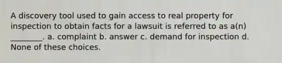 A discovery tool used to gain access to real property for inspection to obtain facts for a lawsuit is referred to as a(n) ________. a. complaint b. answer c. demand for inspection d. None of these choices.