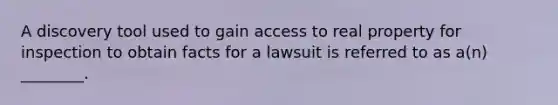 A discovery tool used to gain access to real property for inspection to obtain facts for a lawsuit is referred to as a(n) ________.