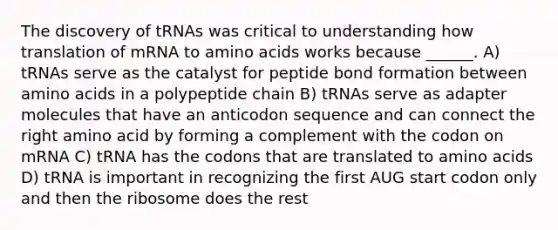 The discovery of tRNAs was critical to understanding how translation of mRNA to <a href='https://www.questionai.com/knowledge/k9gb720LCl-amino-acids' class='anchor-knowledge'>amino acids</a> works because ______. A) tRNAs serve as the catalyst for peptide bond formation between amino acids in a polypeptide chain B) tRNAs serve as adapter molecules that have an anticodon sequence and can connect the right amino acid by forming a complement with the codon on mRNA C) tRNA has the codons that are translated to amino acids D) tRNA is important in recognizing the first AUG start codon only and then the ribosome does the rest