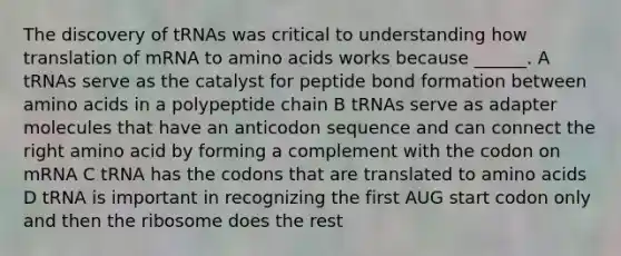 The discovery of tRNAs was critical to understanding how translation of mRNA to amino acids works because ______. A tRNAs serve as the catalyst for peptide bond formation between amino acids in a polypeptide chain B tRNAs serve as adapter molecules that have an anticodon sequence and can connect the right amino acid by forming a complement with the codon on mRNA C tRNA has the codons that are translated to amino acids D tRNA is important in recognizing the first AUG start codon only and then the ribosome does the rest