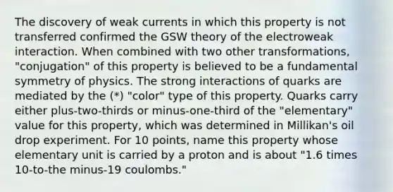 The discovery of weak currents in which this property is not transferred confirmed the GSW theory of the electroweak interaction. When combined with two other transformations, "conjugation" of this property is believed to be a fundamental symmetry of physics. The strong interactions of quarks are mediated by the (*) "color" type of this property. Quarks carry either plus-two-thirds or minus-one-third of the "elementary" value for this property, which was determined in Millikan's oil drop experiment. For 10 points, name this property whose elementary unit is carried by a proton and is about "1.6 times 10-to-the minus-19 coulombs."