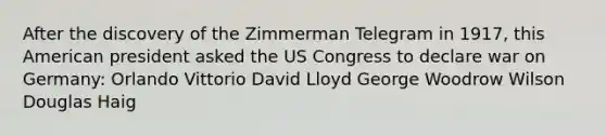 After the discovery of the Zimmerman Telegram in 1917, this American president asked the US Congress to declare war on Germany: Orlando Vittorio David Lloyd George Woodrow Wilson Douglas Haig