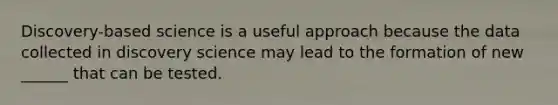 Discovery-based science is a useful approach because the data collected in discovery science may lead to the formation of new ______ that can be tested.