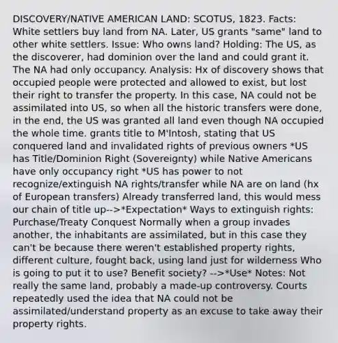 DISCOVERY/NATIVE AMERICAN LAND: SCOTUS, 1823. Facts: White settlers buy land from NA. Later, US grants "same" land to other white settlers. Issue: Who owns land? Holding: The US, as the discoverer, had dominion over the land and could grant it. The NA had only occupancy. Analysis: Hx of discovery shows that occupied people were protected and allowed to exist, but lost their right to transfer the property. In this case, NA could not be assimilated into US, so when all the historic transfers were done, in the end, the US was granted all land even though NA occupied the whole time. grants title to M'Intosh, stating that US conquered land and invalidated rights of previous owners *US has Title/Dominion Right (Sovereignty) while Native Americans have only occupancy right *US has power to not recognize/extinguish NA rights/transfer while NA are on land (hx of European transfers) Already transferred land, this would mess our chain of title up-->*Expectation* Ways to extinguish rights: Purchase/Treaty Conquest Normally when a group invades another, the inhabitants are assimilated, but in this case they can't be because there weren't established property rights, different culture, fought back, using land just for wilderness Who is going to put it to use? Benefit society? -->*Use* Notes: Not really the same land, probably a made-up controversy. Courts repeatedly used the idea that NA could not be assimilated/understand property as an excuse to take away their property rights.