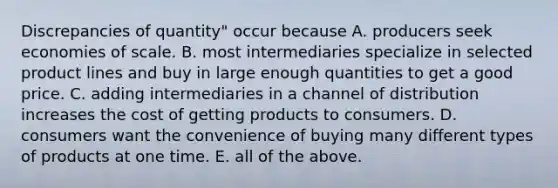 Discrepancies of quantity" occur because A. producers seek economies of scale. B. most intermediaries specialize in selected product lines and buy in large enough quantities to get a good price. C. adding intermediaries in a channel of distribution increases the cost of getting products to consumers. D. consumers want the convenience of buying many different types of products at one time. E. all of the above.