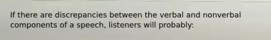 If there are discrepancies between the verbal and nonverbal components of a speech, listeners will probably: