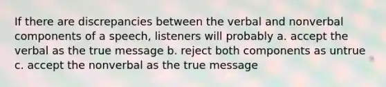 If there are discrepancies between the verbal and nonverbal components of a speech, listeners will probably a. accept the verbal as the true message b. reject both components as untrue c. accept the nonverbal as the true message