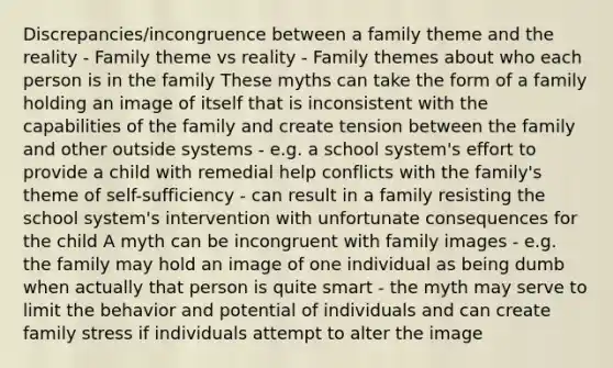 Discrepancies/incongruence between a family theme and the reality - Family theme vs reality - Family themes about who each person is in the family These myths can take the form of a family holding an image of itself that is inconsistent with the capabilities of the family and create tension between the family and other outside systems - e.g. a school system's effort to provide a child with remedial help conflicts with the family's theme of self-sufficiency - can result in a family resisting the school system's intervention with unfortunate consequences for the child A myth can be incongruent with family images - e.g. the family may hold an image of one individual as being dumb when actually that person is quite smart - the myth may serve to limit the behavior and potential of individuals and can create family stress if individuals attempt to alter the image