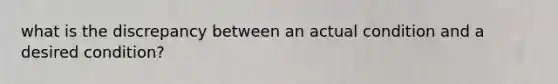 what is the discrepancy between an actual condition and a desired condition?