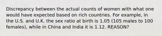 Discrepancy between the actual counts of women with what one would have expected based on rich countries. For example, in the U.S. and U.K. the sex ratio at birth is 1.05 (105 males to 100 females), while in China and India it is 1.12. REASON?