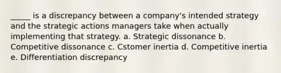 _____ is a discrepancy between a company's intended strategy and the strategic actions managers take when actually implementing that strategy. a. Strategic dissonance b. Competitive dissonance c. Cstomer inertia d. Competitive inertia e. Differentiation discrepancy