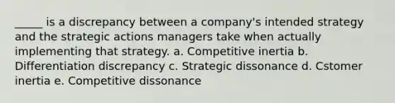 _____ is a discrepancy between a company's intended strategy and the strategic actions managers take when actually implementing that strategy. a. Competitive inertia b. Differentiation discrepancy c. Strategic dissonance d. Cstomer inertia e. Competitive dissonance