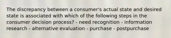 The discrepancy between a consumer's actual state and desired state is associated with which of the following steps in the consumer decision process? - need recognition - information research - alternative evaluation - purchase - postpurchase