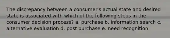 The discrepancy between a consumer's actual state and desired state is associated with which of the following steps in the consumer decision process? a. purchase b. information search c. alternative evaluation d. post purchase e. need recognition