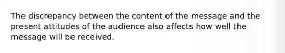 The discrepancy between the content of the message and the present attitudes of the audience also affects how well the message will be received.