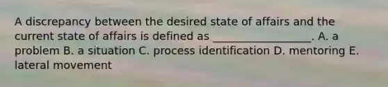 A discrepancy between the desired state of affairs and the current state of affairs is defined as __________________. A. a problem B. a situation C. process identification D. mentoring E. lateral movement