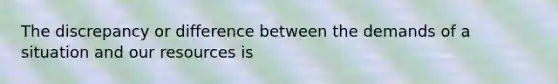 The discrepancy or difference between the demands of a situation and our resources is