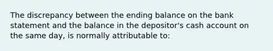 The discrepancy between the ending balance on the bank statement and the balance in the depositor's cash account on the same day, is normally attributable to: