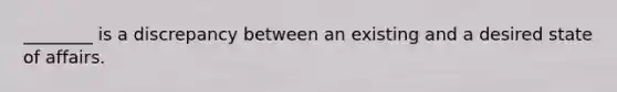 ________ is a discrepancy between an existing and a desired state of affairs.