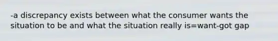 -a discrepancy exists between what the consumer wants the situation to be and what the situation really is=want-got gap