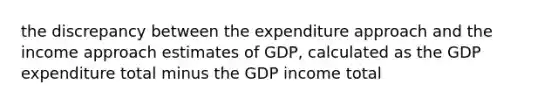 the discrepancy between the expenditure approach and the income approach estimates of GDP, calculated as the GDP expenditure total minus the GDP income total