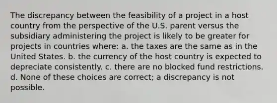 The discrepancy between the feasibility of a project in a host country from the perspective of the U.S. parent versus the subsidiary administering the project is likely to be greater for projects in countries where: a. the taxes are the same as in the United States. b. the currency of the host country is expected to depreciate consistently. c. there are no blocked fund restrictions. d. None of these choices are correct; a discrepancy is not possible.