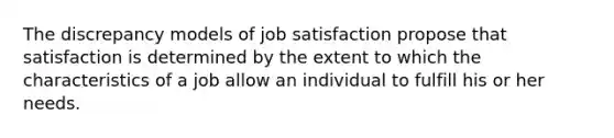 The discrepancy models of job satisfaction propose that satisfaction is determined by the extent to which the characteristics of a job allow an individual to fulfill his or her needs.