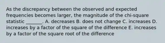 As the discrepancy between the observed and expected frequencies becomes larger, the magnitude of the chi-square statistic _______. A. decreases B. does not change C. increases D. increases by a factor of the square of the difference E. increases by a factor of the square root of the difference