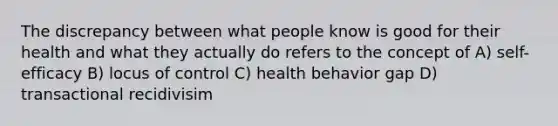 The discrepancy between what people know is good for their health and what they actually do refers to the concept of A) self- efficacy B) locus of control C) health behavior gap D) transactional recidivisim