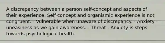 A discrepancy between a person self-concept and aspects of their experience. Self-concept and organismic experience is not congruent. - Vulnerable when unaware of discrepancy. - Anxiety - uneasiness as we gain awareness. - Threat - Anxiety is steps towards psychological health.