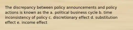 The discrepancy between policy announcements and policy actions is known as the a. political business cycle b. time inconsistency of policy c. discretionary effect d. substitution effect e. income effect